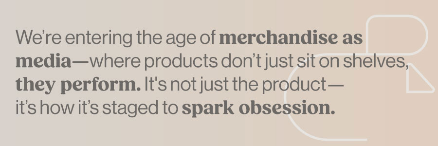 We're entering the age of merchandise as media—where products don't just sit on shelves, they perform. It's not just the product—it's how it's staged to spark obsession.